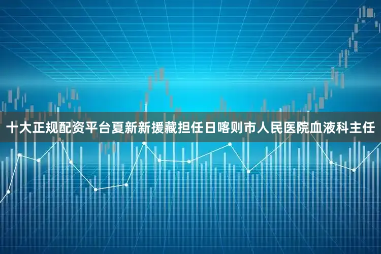 十大正规配资平台夏新新援藏担任日喀则市人民医院血液科主任