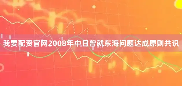 我要配资官网2008年中日曾就东海问题达成原则共识