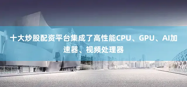 十大炒股配资平台集成了高性能CPU、GPU、AI加速器、视频处理器