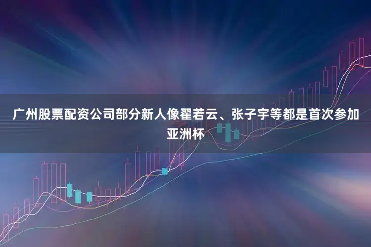 广州股票配资公司部分新人像翟若云、张子宇等都是首次参加亚洲杯